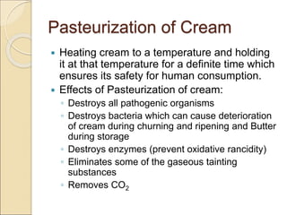 Pasteurization of Cream
 Heating cream to a temperature and holding
it at that temperature for a definite time which
ensures its safety for human consumption.
 Effects of Pasteurization of cream:
◦ Destroys all pathogenic organisms
◦ Destroys bacteria which can cause deterioration
of cream during churning and ripening and Butter
during storage
◦ Destroys enzymes (prevent oxidative rancidity)
◦ Eliminates some of the gaseous tainting
substances
◦ Removes CO2
 