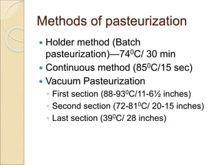 Methods of pasteurization
 Holder method (Batch
pasteurization)—740C/ 30 min
 Continuous method (850C/15 sec)
 Vacuum Pasteurization
◦ First section (88-930C/11-6½ inches)
◦ Second section (72-810C/ 20-15 inches)
◦ Last section (390C/ 28 inches)
 