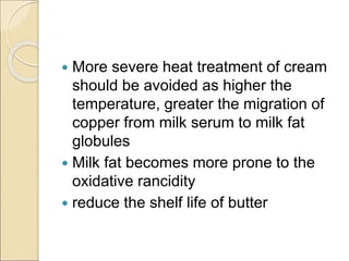  More severe heat treatment of cream
should be avoided as higher the
temperature, greater the migration of
copper from milk serum to milk fat
globules
 Milk fat becomes more prone to the
oxidative rancidity
 reduce the shelf life of butter
 