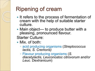 Ripening of cream
 It refers to the process of fermentation of
cream with the help of suitable starter
culture.
 Main object--- to produce butter with a
pleasing, pronounced flavour.
Starter Culture:
 Mix. of both:
◦ acid producing organisms (Streptococcus
lactis, S. Cremoris)
◦ Flavour producing organisms (S.
diacetylactis, Leuconostoc citrovorum and/or
Leuc. Dextranicum)
 