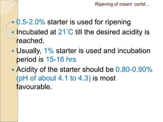 Ripening of cream contd…
 0.5-2.0% starter is used for ripening
 Incubated at 21°C till the desired acidity is
reached.
 Usually, 1% starter is used and incubation
period is 15-16 hrs
 Acidity of the starter should be 0.80-0.90%
(pH of about 4.1 to 4.3) is most
favourable.
 