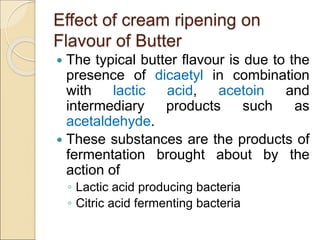 Effect of cream ripening on
Flavour of Butter
 The typical butter flavour is due to the
presence of dicaetyl in combination
with lactic acid, acetoin and
intermediary products such as
acetaldehyde.
 These substances are the products of
fermentation brought about by the
action of
◦ Lactic acid producing bacteria
◦ Citric acid fermenting bacteria
 