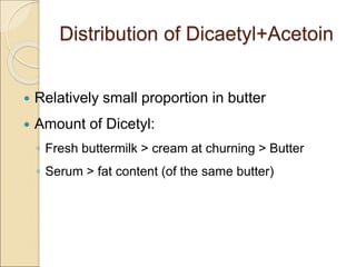Distribution of Dicaetyl+Acetoin
 Relatively small proportion in butter
 Amount of Dicetyl:
◦ Fresh buttermilk > cream at churning > Butter
◦ Serum > fat content (of the same butter)
 