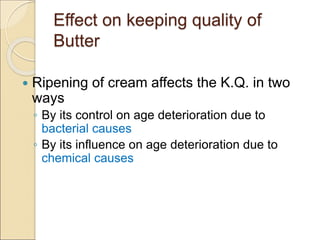 Effect on keeping quality of
Butter
 Ripening of cream affects the K.Q. in two
ways
◦ By its control on age deterioration due to
bacterial causes
◦ By its influence on age deterioration due to
chemical causes
 