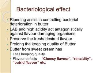 Bacteriological effect
• Ripening assist in controlling bacterial
deterioration in butter
• LAB and high acidity act antagonistically
against flavour damaging organisms
• Preserve the fresh/ desired flavour
• Prolong the keeping quality of Butter
• Butter from sweet cream has
• Less keeping quality
• Flavour defects--- “Cheesy flavour”, “rancidity”,
“putrid flavour” etc.
 