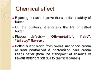 Chemical effect
Ripening doesn’t improve the chemical stability of
butter
On the contrary, it shortens the life of salted
butter.
Flavour defects--- “Oily-metallic”, “fishy”,
“tallowy” flavour .
Salted butter made from sweet, unripened cream
or from neutralized & pasteurized sour cream
keeps better (from the standpoint of absence of
flavour deterioration due to chemical causes)
 