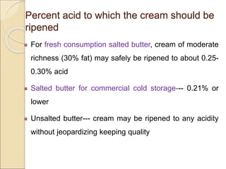 Percent acid to which the cream should be
ripened
For fresh consumption salted butter, cream of moderate
richness (30% fat) may safely be ripened to about 0.25-
0.30% acid
Salted butter for commercial cold storage--- 0.21% or
lower
Unsalted butter--- cream may be ripened to any acidity
without jeopardizing keeping quality
 