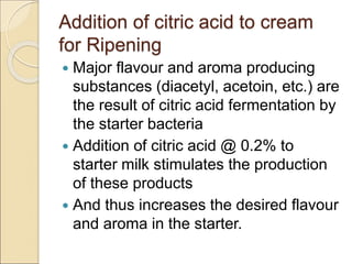 Addition of citric acid to cream
for Ripening
 Major flavour and aroma producing
substances (diacetyl, acetoin, etc.) are
the result of citric acid fermentation by
the starter bacteria
 Addition of citric acid @ 0.2% to
starter milk stimulates the production
of these products
 And thus increases the desired flavour
and aroma in the starter.
 