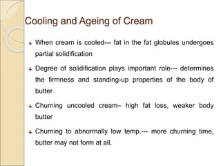 Cooling and Ageing of Cream
When cream is cooled--- fat in the fat globules undergoes
partial solidification
Degree of solidification plays important role--- determines
the firmness and standing-up properties of the body of
butter
Churning uncooled cream– high fat loss, weaker body
butter
Churning to abnormally low temp.--- more churning time,
butter may not form at all.
 