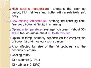  High cooling temperature– shortens the churning
period, high fat loss and butter with a relatively soft
body
 Low cooling temperature– prolong the churning time,
firm body butter, difficulty in churning
 Optimum temperature- average rich cream (about 35-
40a% fat), churns in about 30 to 45 minutes
 Optimum temp. primarily depends on the composition
of butter fat and thus vary with season
 Also affected by size of the fat globules and the
richness of cream
 Cooling temp.
In summer (7-90C)
In winter (10-130C)
 