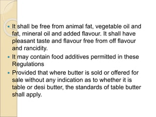  It shall be free from animal fat, vegetable oil and
fat, mineral oil and added flavour. It shall have
pleasant taste and flavour free from off flavour
and rancidity.
 It may contain food additives permitted in these
Regulations
 Provided that where butter is sold or offered for
sale without any indication as to whether it is
table or desi butter, the standards of table butter
shall apply.
 