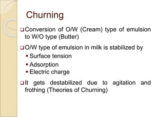 Churning
Conversion of O/W (Cream) type of emulsion
to W/O type (Butter)
O/W type of emulsion in milk is stabilized by
 Surface tension
 Adsorption
 Electric charge
It gets destabilized due to agitation and
frothing (Theories of Churning)
 
