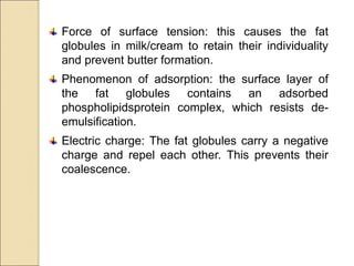 Force of surface tension: this causes the fat
globules in milk/cream to retain their individuality
and prevent butter formation.
Phenomenon of adsorption: the surface layer of
the fat globules contains an adsorbed
phospholipidsprotein complex, which resists de-
emulsification.
Electric charge: The fat globules carry a negative
charge and repel each other. This prevents their
coalescence.
 