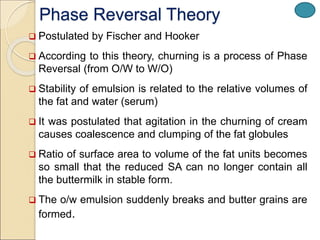 Phase Reversal Theory
 Postulated by Fischer and Hooker
 According to this theory, churning is a process of Phase
Reversal (from O/W to W/O)
 Stability of emulsion is related to the relative volumes of
the fat and water (serum)
 It was postulated that agitation in the churning of cream
causes coalescence and clumping of the fat globules
 Ratio of surface area to volume of the fat units becomes
so small that the reduced SA can no longer contain all
the buttermilk in stable form.
 The o/w emulsion suddenly breaks and butter grains are
formed.
 
