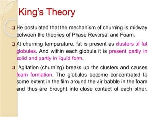 King’s Theory
 He postulated that the mechanism of churning is midway
between the theories of Phase Reversal and Foam.
 At churning temperature, fat is present as clusters of fat
globules. And within each globule it is present partly in
solid and partly in liquid form.
 Agitation (churning) breaks up the clusters and causes
foam formation. The globules become concentrated to
some extent in the film around the air babble in the foam
and thus are brought into close contact of each other.
 