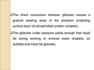 The direct concussion between globules causes a
gradual wearing away of the emulsion protecting
surface layer (of phospholipid protein complex).
The globules under pressure yields enough free liquid
fat during working to enclose water droplets, air
bubbles and intact fat globules.
 