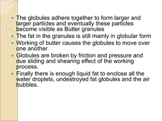  The globules adhere together to form larger and
larger particles and eventually these particles
become visible as Butter granules
 The fat in the granules is still mainly in globular form
 Working of butter causes the globules to move over
one another
 Globules are broken by friction and pressure and
due sliding and shearing effect of the working
process.
 Finally there is enough liquid fat to enclose all the
water droplets, undestroyed fat globules and the air
bubbles.
 