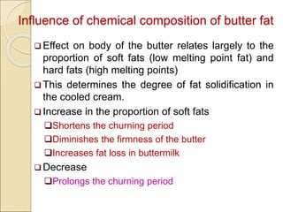 Influence of chemical composition of butter fat
 Effect on body of the butter relates largely to the
proportion of soft fats (low melting point fat) and
hard fats (high melting points)
 This determines the degree of fat solidification in
the cooled cream.
 Increase in the proportion of soft fats
Shortens the churning period
Diminishes the firmness of the butter
Increases fat loss in buttermilk
 Decrease
Prolongs the churning period
 
