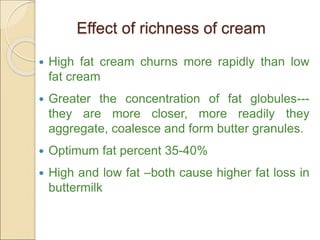 Effect of richness of cream
 High fat cream churns more rapidly than low
fat cream
 Greater the concentration of fat globules---
they are more closer, more readily they
aggregate, coalesce and form butter granules.
 Optimum fat percent 35-40%
 High and low fat –both cause higher fat loss in
buttermilk
 