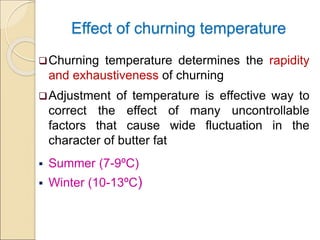 Effect of churning temperature
Churning temperature determines the rapidity
and exhaustiveness of churning
Adjustment of temperature is effective way to
correct the effect of many uncontrollable
factors that cause wide fluctuation in the
character of butter fat
 Summer (7-9ºC)
 Winter (10-13ºC)
 