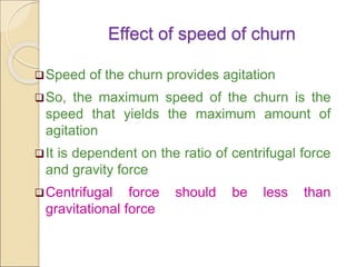 Effect of speed of churn
Speed of the churn provides agitation
So, the maximum speed of the churn is the
speed that yields the maximum amount of
agitation
It is dependent on the ratio of centrifugal force
and gravity force
Centrifugal force should be less than
gravitational force
 