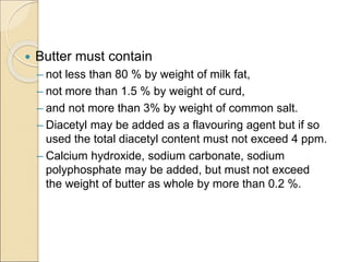 Butter must contain
– not less than 80 % by weight of milk fat,
– not more than 1.5 % by weight of curd,
– and not more than 3% by weight of common salt.
– Diacetyl may be added as a flavouring agent but if so
used the total diacetyl content must not exceed 4 ppm.
– Calcium hydroxide, sodium carbonate, sodium
polyphosphate may be added, but must not exceed
the weight of butter as whole by more than 0.2 %.
 