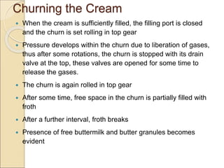 Churning the Cream
 When the cream is sufficiently filled, the filling port is closed
and the churn is set rolling in top gear
 Pressure develops within the churn due to liberation of gases,
thus after some rotations, the churn is stopped with its drain
valve at the top, these valves are opened for some time to
release the gases.
 The churn is again rolled in top gear
 After some time, free space in the churn is partially filled with
froth
 After a further interval, froth breaks
 Presence of free buttermilk and butter granules becomes
evident
 