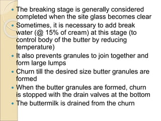  The breaking stage is generally considered
completed when the site glass becomes clear
 Sometimes, it is necessary to add break
water (@ 15% of cream) at this stage (to
control body of the butter by reducing
temperature)
 It also prevents granules to join together and
form large lumps
 Churn till the desired size butter granules are
formed
 When the butter granules are formed, churn
is stopped with the drain valves at the bottom
 The buttermilk is drained from the churn
 