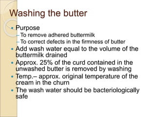 Washing the butter
 Purpose
– To remove adhered buttermilk
– To correct defects in the firmness of butter
 Add wash water equal to the volume of the
buttermilk drained
 Approx. 25% of the curd contained in the
unwashed butter is removed by washing
 Temp.– approx. original temperature of the
cream in the churn
 The wash water should be bacteriologically
safe
 