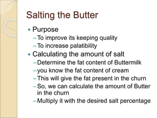 Salting the Butter
 Purpose
–To improve its keeping quality
–To increase palatibility
 Calculating the amount of salt
–Determine the fat content of Buttermilk
–you know the fat content of cream
–This will give the fat present in the churn
–So, we can calculate the amount of Butter
in the churn
–Multiply it with the desired salt percentage
 