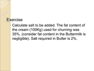 Exercise
◦ Calculate salt to be added. The fat content of
the cream (100Kg) used for churning was
35%. (consider fat content in the Buttermilk is
negligible). Salt required in Butter is 2%.
 