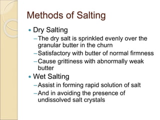 Methods of Salting
 Dry Salting
–The dry salt is sprinkled evenly over the
granular butter in the churn
–Satisfactory with butter of normal firmness
–Cause grittiness with abnormally weak
butter
 Wet Salting
–Assist in forming rapid solution of salt
–And in avoiding the presence of
undissolved salt crystals
 