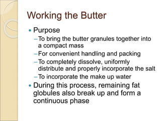 Working the Butter
 Purpose
–To bring the butter granules together into
a compact mass
–For convenient handling and packing
–To completely dissolve, uniformly
distribute and properly incorporate the salt
–To incorporate the make up water
 During this process, remaining fat
globules also break up and form a
continuous phase
 