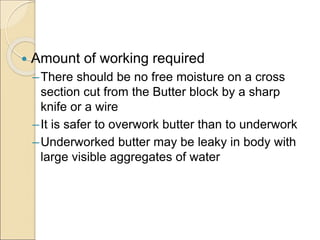  Amount of working required
–There should be no free moisture on a cross
section cut from the Butter block by a sharp
knife or a wire
–It is safer to overwork butter than to underwork
–Underworked butter may be leaky in body with
large visible aggregates of water
 