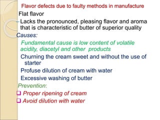 Flavor defects due to faulty methods in manufacture
Flat flavor
– Lacks the pronounced, pleasing flavor and aroma
that is characteristic of butter of superior quality
Causes:
Fundamental cause is low content of volatile
acidity, diacetyl and other products
Churning the cream sweet and without the use of
starter
Profuse dilution of cream with water
Excessive washing of butter
Prevention:
 Proper ripening of cream
 Avoid dilution with water
 