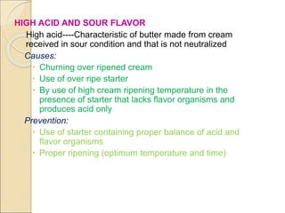 HIGH ACID AND SOUR FLAVOR
High acid----Characteristic of butter made from cream
received in sour condition and that is not neutralized
Causes:
 Churning over ripened cream
 Use of over ripe starter
 By use of high cream ripening temperature in the
presence of starter that lacks flavor organisms and
produces acid only
Prevention:
 Use of starter containing proper balance of acid and
flavor organisms
 Proper ripening (optimum temperature and time)
 