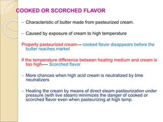 COOKED OR SCORCHED FLAVOR
– Characteristic of butter made from pasteurized cream.
– Caused by exposure of cream to high temperature
Properly pasteurized cream--- cooked flavor disappears before the
butter reaches market
If the temperature difference between heating medium and cream is
too high---- Scorched flavor
– More chances when high acid cream is neutralized by lime
neutralizers
– Heating the cream by means of direct steam pasteurization under
pressure (with live steam) minimizes the danger of cooked or
scorched flavor even when pasteurizing at high temp.
 