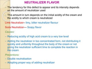 NEUTRALIZER FLAVOR
– The tendency for this defect to appear and its intensity depends
on the amount of neutralizer used
– This amount in turn depends on the initial acidity of the cream and
the acidity to which cream is neutralized
Lime Neutralizer– limy, bitter neutralizer flavour
Soda Neutralizer--- Soapy flavor
Causes:
– Reducing acidity of high acid cream to a very low level
– Adding the neutralizer in too concentrated form, not distributing it
quickly and uniformly throughout the body of the cream or not
giving the neutralizer sufficient time to complete the reaction in
the cream
Preventions:
– Double neutralisation
– Adopting proper way of adding neutralizer
 