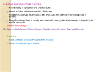 CHEDDAR AND ROQUEFORT FLAVORS
– Found mostly in light salted and unsalted butter
– Absent in butter held in commercial cold storage
– Cheddar cheese type flavor is caused by proteolysis and lipolysis by several species of
bacteria
– Roquefort cheese flavor is usually associated with mold growth which involves both proteolysis
and fat hydrolysis
Trend of flavor change
Flat flavor-----Stale flavor----Cheesy flavor of Cheddar type----Roquefort flavor and Rancidity
Prevention:
– Good sanitation practices throughout the process
– Cream ripening with good starters
 