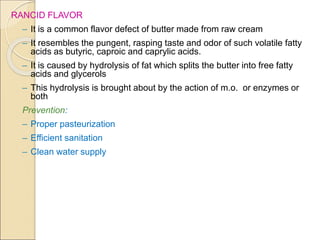 RANCID FLAVOR
– It is a common flavor defect of butter made from raw cream
– It resembles the pungent, rasping taste and odor of such volatile fatty
acids as butyric, caproic and caprylic acids.
– It is caused by hydrolysis of fat which splits the butter into free fatty
acids and glycerols
– This hydrolysis is brought about by the action of m.o. or enzymes or
both
Prevention:
– Proper pasteurization
– Efficient sanitation
– Clean water supply
 