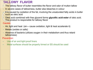 TALLOWY FLAVOR
– The tallowy flavor of butter resembles the flavor and odor of mutton tallow
– In severe cases of tallowiness, butter also bleaches in colour
– It is caused by oxidation of the fat, involving the unsaturated fatty acids in butter
such as oleic acid
– Oleic acid combined with free glycerol forms glycollic acid ester of oleic acid.
This product is responsible for tallowy flavor
Causes:
– Air, light and heat (air--- cause oxidation, light & heat accelerate it)
– Metals (oxides or salts)
– Absence of bacteria (utilizes oxygen in their metabolism and thus retard
tallowiness)
Prevention:
– Use of air and light proof liners
– Metal surfaces should be properly tinned or SS should be used
 