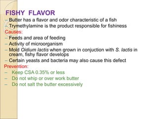 FISHY FLAVOR
– Butter has a flavor and odor characteristic of a fish
– Trymethylamine is the product responsible for fishiness
Causes:
– Feeds and area of feeding
– Activity of microorganism
– Mold Oidium lactis when grown in conjuction with S. lactis in
cream, fishy flavor develops
– Certain yeasts and bacteria may also cause this defect
Prevention:
– Keep CSA 0.35% or less
– Do not whip or over work butter
– Do not salt the butter excessively
 