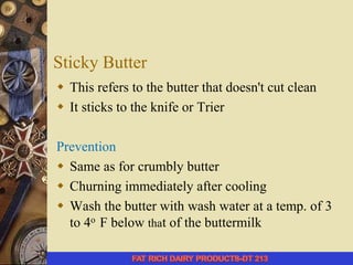 Sticky Butter
 This refers to the butter that doesn't cut clean
 It sticks to the knife or Trier
Prevention
 Same as for crumbly butter
 Churning immediately after cooling
 Wash the butter with wash water at a temp. of 3
to 4o F below that of the buttermilk
 