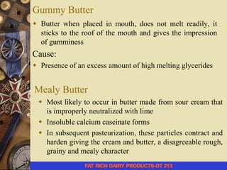 Gummy Butter
 Butter when placed in mouth, does not melt readily, it
sticks to the roof of the mouth and gives the impression
of gumminess
Cause:
 Presence of an excess amount of high melting glycerides
Mealy Butter
 Most likely to occur in butter made from sour cream that
is improperly neutralized with lime
 Insoluble calcium caseinate forms
 In subsequent pasteurization, these particles contract and
harden giving the cream and butter, a disagreeable rough,
grainy and mealy character
 