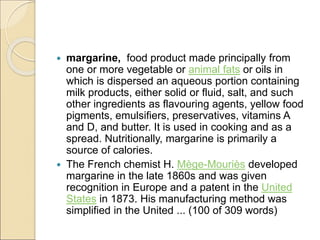  margarine, food product made principally from
one or more vegetable or animal fats or oils in
which is dispersed an aqueous portion containing
milk products, either solid or fluid, salt, and such
other ingredients as flavouring agents, yellow food
pigments, emulsifiers, preservatives, vitamins A
and D, and butter. It is used in cooking and as a
spread. Nutritionally, margarine is primarily a
source of calories.
 The French chemist H. Mège-Mouriès developed
margarine in the late 1860s and was given
recognition in Europe and a patent in the United
States in 1873. His manufacturing method was
simplified in the United ... (100 of 309 words)
 