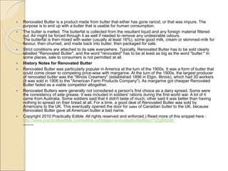  Renovated Butter is a product made from butter that either has gone rancid, or that was impure. The
purpose is to end up with a butter that is usable for human consumption.
 The butter is melted. The butterfat is collected from the resultant liquid and any foreign material filtered
out. Air might be forced through it as well if needed to remove any undesirable odours.
The butterfat is then mixed with water (usually at least 16%), some good milk, cream or skimmed-milk for
flavour, then churned, and made back into butter, then packaged for sale.
 Strict conditions are attached to its sale everywhere. Typically, Renovated Butter has to be sold clearly
labelled "Renovated Butter", and the word "renovated" has to be at least as big as the word "butter." In
some places, sale to consumers is not permitted at all.
 History Notes for Renovated Butter
 Renovated Butter was particularly popular in America at the turn of the 1900s. It was a form of butter that
could come closer to competing price-wise with margarine. At the turn of the 1900s, the largest producer
of renovated butter was the "Illinois Creamery" (established 1896 in Elgin, Illinois), which had 30 workers
(it was sold in 1906 to the "American Farm Products Company"). As margarine got cheaper Renovated
Butter faded as a viable competitor altogether.
 Renovated Butters were generally not considered a person's first choice as a dairy spread. Some were
the consistency of axle grease. It was included in soldiers' rations during the first world war. A lot of it
came from Australia. Some soldiers said that it didn't taste of much; other said it was better than having
nothing to spread on their bread at all. For a time, a good deal of Renovated Butter was sold by
Americans to the UK. This eventually opened the door for sales of Canadian butter to the UK, because
Renovated Butter gave all American butter a bad name.
 Copyright 2010 Practically Edible. All rights reserved and enforced.) Read more of this snippet here :
http://www.practicallyedible.com/edible.nsf/pages/renovatedbutter#ixzz19ZgBlQQK
 ]]]]]]]][[]]]]]]]]]]]]]]]]]]]]]]]]]]]]]
 