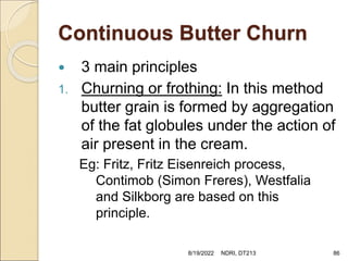 Continuous Butter Churn
 3 main principles
1. Churning or frothing: In this method
butter grain is formed by aggregation
of the fat globules under the action of
air present in the cream.
Eg: Fritz, Fritz Eisenreich process,
Contimob (Simon Freres), Westfalia
and Silkborg are based on this
principle.
8/19/2022 NDRI, DT213 86
 