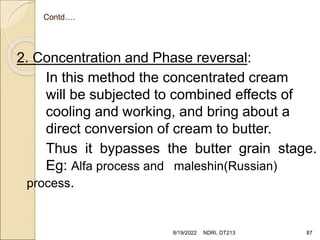 Contd….
2. Concentration and Phase reversal:
In this method the concentrated cream
will be subjected to combined effects of
cooling and working, and bring about a
direct conversion of cream to butter.
Thus it bypasses the butter grain stage.
Eg: Alfa process and maleshin(Russian)
process.
8/19/2022 NDRI, DT213 87
 