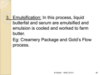 3. Emulsification: In this process, liquid
butterfat and serum are emulsified and
emulsion is cooled and worked to farm
butter.
Eg: Creamery Package and Gold’s Flow
process.
8/19/2022 NDRI, DT213 88
 