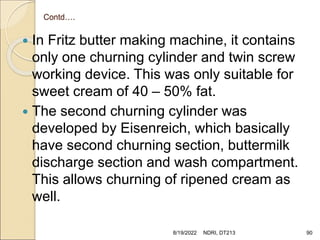 Contd….
 In Fritz butter making machine, it contains
only one churning cylinder and twin screw
working device. This was only suitable for
sweet cream of 40 – 50% fat.
 The second churning cylinder was
developed by Eisenreich, which basically
have second churning section, buttermilk
discharge section and wash compartment.
This allows churning of ripened cream as
well.
8/19/2022 NDRI, DT213 90
 
